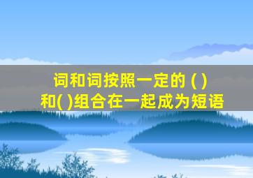 词和词按照一定的 ( ) 和( )组合在一起成为短语